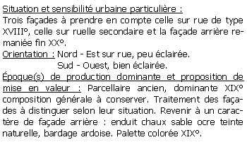 Zone de Texte: Situation et sensibilit urbaine particulire :Trois faades  prendre en compte celle sur rue de type XVIII, celle sur ruelle secondaire et la faade arrire remanie fin XX.Orientation : Nord - Est sur rue, peu claire.                   Sud - Ouest, bien claire.poque(s) de production dominante et proposition de mise en valeur : Parcellaire ancien, dominante XIXcomposition gnrale  conserver. Traitement des faades  distinguer selon leur situation. Revenir  un caractre de faade arrire : enduit chaux sable ocre teinte naturelle, bardage ardoise. Palette colore XIX.