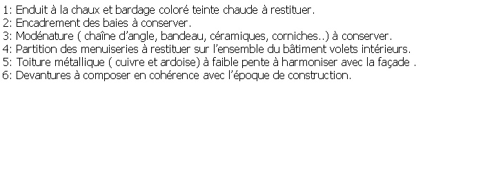 Zone de Texte: 1: Enduit  la chaux et bardage color teinte chaude  restituer.2: Encadrement des baies  conserver.3: Modnature ( chane dangle, bandeau, cramiques, corniches..)  conserver.4: Partition des menuiseries  restituer sur lensemble du btiment volets intrieurs.5: Toiture mtallique ( cuivre et ardoise)  faible pente  harmoniser avec la faade .6: Devantures  composer en cohrence avec lpoque de construction.
