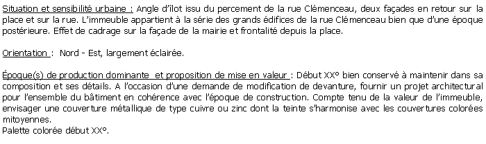 Zone de Texte: Situation et sensibilit urbaine : Angle dlot issu du percement de la rue Clmenceau, deux faades en retour sur la place et sur la rue. Limmeuble appartient  la srie des grands difices de la rue Clmenceau bien que dune poque postrieure. Effet de cadrage sur la faade de la mairie et frontalit depuis la place.Orientation :  Nord - Est, largement claire.poque(s) de production dominante  et proposition de mise en valeur : Dbut XX bien conserv  maintenir dans sa composition et ses dtails. A loccasion dune demande de modification de devanture, fournir un projet architectural pour lensemble du btiment en cohrence avec lpoque de construction. Compte tenu de la valeur de limmeuble, envisager une couverture mtallique de type cuivre ou zinc dont la teinte sharmonise avec les couvertures colores mitoyennes.Palette colore dbut XX.