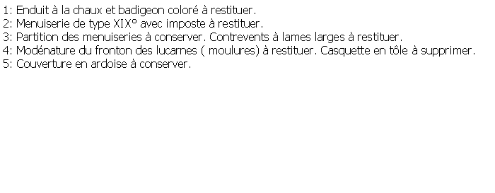 Zone de Texte: 1: Enduit  la chaux et badigeon color  restituer.2: Menuiserie de type XIX avec imposte  restituer.3: Partition des menuiseries  conserver. Contrevents  lames larges  restituer.4: Modnature du fronton des lucarnes ( moulures)  restituer. Casquette en tle  supprimer.5: Couverture en ardoise  conserver.