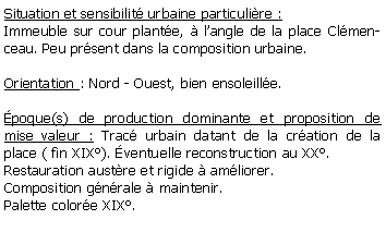 Zone de Texte: Situation et sensibilit urbaine particulire :Immeuble sur cour plante,  langle de la place Clmenceau. Peu prsent dans la composition urbaine.Orientation : Nord - Ouest, bien ensoleille.poque(s) de production dominante et proposition de mise valeur : Trac urbain datant de la cration de la place ( fin XIX). ventuelle reconstruction au XX.Restauration austre et rigide  amliorer.Composition gnrale  maintenir. Palette colore XIX. 