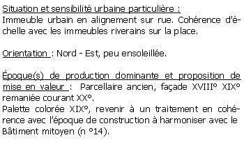 Zone de Texte: Situation et sensibilit urbaine particulire :Immeuble urbain en alignement sur rue. Cohrence dchelle avec les immeubles riverains sur la place.Orientation : Nord - Est, peu ensoleille.poque(s) de production dominante et proposition de mise en valeur :  Parcellaire ancien, faade XVIII XIX remanie courant XX.Palette colore XIX, revenir  un traitement en cohrence avec lpoque de construction  harmoniser avec le Btiment mitoyen (n 14).