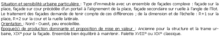 Zone de Texte: Situation et sensibilit urbaine particulire : Type d'immeuble avec un ensemble de faades complexe : faade sur la place, faade sur cour prcde d'un portail  l'alignement de la place, faade secondaire sur ruelle  l'angle de l'lot. Le traitement des faades demande de tenir compte de ces diffrences ; de la dimension et de l'chelle : R+1 sur la place, R+2 sur la cour et la ruelle latrale.Orientation : Nord - Ouest, peu ensoleille.poque(s) de production dominante et proposition de mise en valeur : Ancienne pour la structure et la trame urbaine, XIX pour la faade. Ensemble bien quilibr  maintenir. Palette XVIII ou XIX classique.