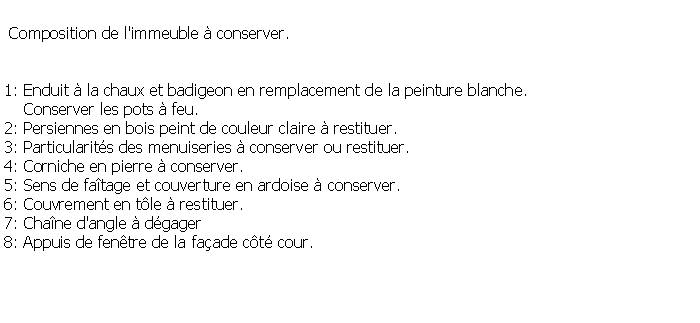 Zone de Texte:  Composition de l'immeuble  conserver.1: Enduit  la chaux et badigeon en remplacement de la peinture blanche.     Conserver les pots  feu.2: Persiennes en bois peint de couleur claire  restituer.3: Particularits des menuiseries  conserver ou restituer.4: Corniche en pierre  conserver.  5: Sens de fatage et couverture en ardoise  conserver.  6: Couvrement en tle  restituer.7: Chane d'angle  dgager8: Appuis de fentre de la faade ct cour.