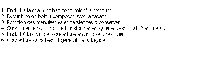 Zone de Texte: 1: Enduit  la chaux et badigeon color  restituer.2: Devanture en bois  composer avec la faade.3: Partition des menuiseries et persiennes  conserver.4: Supprimer le balcon ou le transformer en galerie desprit XIX en mtal.5: Enduit  la chaux et couverture en ardoise  restituer.6: Couverture dans lesprit gnral de la faade.