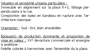 Zone de Texte: Situation et sensibilit urbaine particulire :Immeuble en alignement sur la place R+3, fatage perpendiculaire  la rue.Composition des baies en bandeau en rupture avec larchitecture classique.Orientation : Sud - Est, Bien ensoleille.poque(s) de production dominante et proposition de mise en valeur : XX devanture commerciale et enseigne  amliorer.Palette colore  harmoniser avec lensemble da la place.