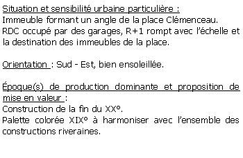 Zone de Texte: Situation et sensibilit urbaine particulire :Immeuble formant un angle de la place Clmenceau.RDC occup par des garages, R+1 rompt avec lchelle et la destination des immeubles de la place.Orientation : Sud - Est, bien ensoleille.poque(s) de production dominante et proposition de mise en valeur : Construction de la fin du XX.Palette colore XIX  harmoniser avec lensemble des constructions riveraines.
