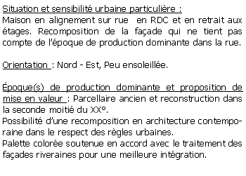Zone de Texte: Situation et sensibilit urbaine particulire :Maison en alignement sur rue  en RDC et en retrait aux tages. Recomposition de la faade qui ne tient pas compte de lpoque de production dominante dans la rue.Orientation : Nord - Est, Peu ensoleille. poque(s) de production dominante et proposition de mise en valeur : Parcellaire ancien et reconstruction dans la seconde moiti du XX.Possibilit dune recomposition en architecture contemporaine dans le respect des rgles urbaines.Palette colore soutenue en accord avec le traitement des faades riveraines pour une meilleure intgration.