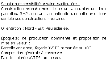 Zone de Texte: Situation et sensibilit urbaine particulire :Construction probablement issue de la runion de deux parcelles. R+2 assurant la continuit dchelle avec lensemble des constructions riveraines.Orientation : Nord - Est, Peu claire.poque(s) de production dominante et proposition de mise en valeur : Parcelle ancienne, faade XVIII remanie au XX.Composition gnrale  conserver.Palette colore XVIII lumineuse.