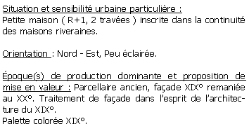 Zone de Texte: Situation et sensibilit urbaine particulire :Petite maison ( R+1, 2 traves ) inscrite dans la continuit des maisons riveraines.Orientation : Nord - Est, Peu claire.poque(s) de production dominante et proposition de mise en valeur : Parcellaire ancien, faade XIX remanie au XX. Traitement de faade dans lesprit de larchitecture du XIX.Palette colore XIX.