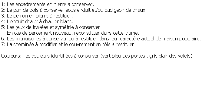 Zone de Texte: 1: Les encadrements en pierre  conserver.2: Le pan de bois  conserver sous enduit et/ou badigeon de chaux.3: Le perron en pierre  restituer.4: Lenduit chaux  chauler blanc.5: Les jeux de traves et symtrie  conserver.     En cas de percement nouveau, reconstituer dans cette trame.6: Les menuiseries  conserver ou  restituer dans leur caractre actuel de maison populaire.7: La chemine  modifier et le couvrement en tle  restituer.Couleurs:  les couleurs identifies  conserver (vert bleu des portes , gris clair des volets).