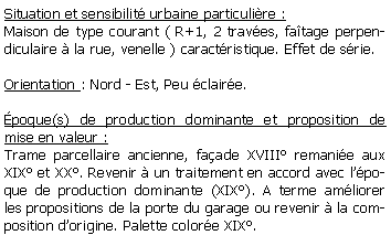 Zone de Texte: Situation et sensibilit urbaine particulire :Maison de type courant ( R+1, 2 traves, fatage perpendiculaire  la rue, venelle ) caractristique. Effet de srie.Orientation : Nord - Est, Peu claire.poque(s) de production dominante et proposition de mise en valeur : Trame parcellaire ancienne, faade XVIII remanie aux XIX et XX. Revenir  un traitement en accord avec lpoque de production dominante (XIX). A terme amliorer les propositions de la porte du garage ou revenir  la composition dorigine. Palette colore XIX.