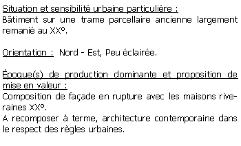 Zone de Texte: Situation et sensibilit urbaine particulire :Btiment sur une trame parcellaire ancienne largement remani au XX.Orientation :  Nord - Est, Peu claire.poque(s) de production dominante et proposition de mise en valeur :Composition de faade en rupture avec les maisons riveraines XX.A recomposer  terme, architecture contemporaine dans le respect des rgles urbaines. 