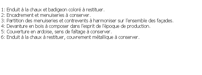 Zone de Texte: 1: Enduit  la chaux et badigeon color  restituer.2: Encadrement et menuiseries  conserver.3: Partition des menuiseries et contrevents  harmoniser sur lensemble des faades.4: Devanture en bois  composer dans lesprit de lpoque de production.5: Couverture en ardoise, sens de fatage  conserver.6: Enduit  la chaux  restituer, couvrement mtallique  conserver.