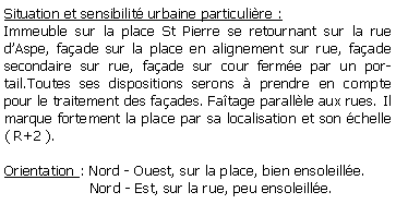 Zone de Texte: Situation et sensibilit urbaine particulire :Immeuble sur la place St Pierre se retournant sur la rue dAspe, faade sur la place en alignement sur rue, faade secondaire sur rue, faade sur cour ferme par un portail.Toutes ses dispositions serons  prendre en compte  pour le traitement des faades. Fatage parallle aux rues. Il marque fortement la place par sa localisation et son chelle ( R+2 ).Orientation : Nord - Ouest, sur la place, bien ensoleille.                   Nord - Est, sur la rue, peu ensoleille.