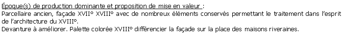 Zone de Texte: poque(s) de production dominante et proposition de mise en valeur : Parcellaire ancien, faade XVII XVIII avec de nombreux lments conservs permettant le traitement dans lesprit de larchitecture du XVIII. Devanture  amliorer. Palette colore XVIII diffrencier la faade sur la place des maisons riveraines.