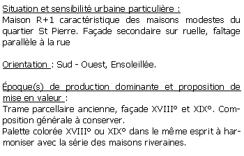 Zone de Texte: Situation et sensibilit urbaine particulire :Maison R+1 caractristique des maisons modestes du quartier St Pierre. Faade secondaire sur ruelle, fatage parallle  la rue Orientation : Sud - Ouest, Ensoleille.poque(s) de production dominante et proposition de mise en valeur : Trame parcellaire ancienne, faade XVIII et XIX. Composition gnrale  conserver.Palette colore XVIII ou XIX dans le mme esprit  harmoniser avec la srie des maisons riveraines.