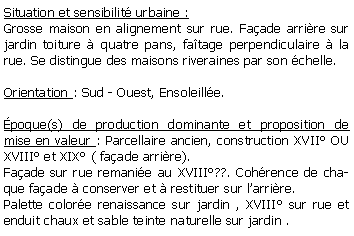 Zone de Texte: Situation et sensibilit urbaine :Grosse maison en alignement sur rue. Faade arrire sur jardin toiture  quatre pans, fatage perpendiculaire  la rue. Se distingue des maisons riveraines par son chelle.Orientation : Sud - Ouest, Ensoleille.poque(s) de production dominante et proposition de mise en valeur : Parcellaire ancien, construction XVII OU XVIII et XIX ( faade arrire). Faade sur rue remanie au XVIII??. Cohrence de chaque faade  conserver et  restituer sur larrire. Palette colore renaissance sur jardin , XVIII sur rue et enduit chaux et sable teinte naturelle sur jardin .
