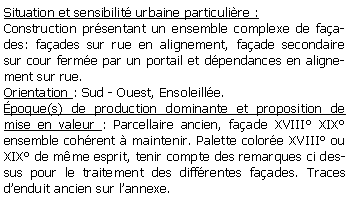 Zone de Texte: Situation et sensibilit urbaine particulire :Construction prsentant un ensemble complexe de faades: faades sur rue en alignement, faade secondaire sur cour ferme par un portail et dpendances en alignement sur rue.Orientation : Sud - Ouest, Ensoleille.poque(s) de production dominante et proposition de mise en valeur : Parcellaire ancien, faade XVIII XIX ensemble cohrent  maintenir. Palette colore XVIII ou XIX de mme esprit, tenir compte des remarques ci dessus pour le traitement des diffrentes faades. Traces denduit ancien sur lannexe.