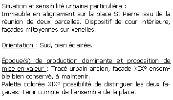 Zone de Texte: Situation et sensibilit urbaine particulire :Immeuble en alignement sur la place St Pierre issu de la runion de deux parcelles. Dispositif de cour intrieure, faades mitoyennes sur venelles.Orientation : Sud, bien claire.poque(s) de production dominante et proposition de mise en valeur : Trac urbain ancien, faade XIX ensemble bien conserv,  maintenir.Palette colore XIX possibilit de distinguer les deux faades. Tenir compte de lensemble de la place.