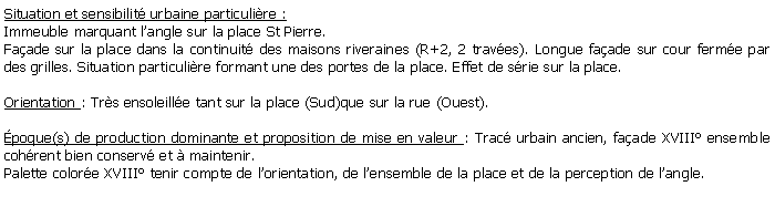 Zone de Texte: Situation et sensibilit urbaine particulire :Immeuble marquant langle sur la place St Pierre.Faade sur la place dans la continuit des maisons riveraines (R+2, 2 traves). Longue faade sur cour ferme par des grilles. Situation particulire formant une des portes de la place. Effet de srie sur la place. Orientation : Trs ensoleille tant sur la place (Sud)que sur la rue (Ouest).poque(s) de production dominante et proposition de mise en valeur : Trac urbain ancien, faade XVIII ensemble cohrent bien conserv et  maintenir.Palette colore XVIII tenir compte de lorientation, de lensemble de la place et de la perception de langle.