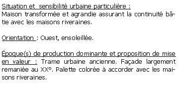 Zone de Texte: Situation et  sensibilit urbaine particulire :Maison transforme et agrandie assurant la continuit btie avec les maisons riveraines.Orientation : Ouest, ensoleille.poque(s) de production dominante et proposition de mise en valeur : Trame urbaine ancienne. Faade largement remanie au XX. Palette colore  accorder avec les maisons riveraines.