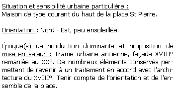 Zone de Texte: Situation et sensibilit urbaine particulire :Maison de type courant du haut de la place St Pierre.Orientation : Nord - Est, peu ensoleille.poque(s) de production dominante et proposition de mise en valeur : Trame urbaine ancienne, faade XVIII remanie au XX. De nombreux lments conservs permettent de revenir  un traitement en accord avec larchitecture du XVIII. Tenir compte de lorientation et de lensemble de la place.