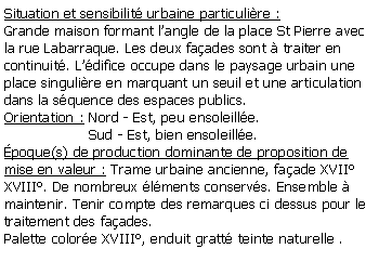 Zone de Texte: Situation et sensibilit urbaine particulire :Grande maison formant langle de la place St Pierre avec la rue Labarraque. Les deux faades sont  traiter en continuit. Ldifice occupe dans le paysage urbain une place singulire en marquant un seuil et une articulation dans la squence des espaces publics.Orientation : Nord - Est, peu ensoleille.                   Sud - Est, bien ensoleille.poque(s) de production dominante de proposition de mise en valeur : Trame urbaine ancienne, faade XVII XVIII. De nombreux lments conservs. Ensemble  maintenir. Tenir compte des remarques ci dessus pour le traitement des faades.Palette colore XVIII, enduit gratt teinte naturelle .