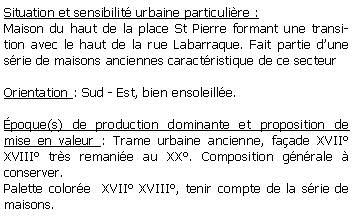 Zone de Texte: Situation et sensibilit urbaine particulire :Maison du haut de la place St Pierre formant une transition avec le haut de la rue Labarraque. Fait partie dune srie de maisons anciennes caractristique de ce secteurOrientation : Sud - Est, bien ensoleille.poque(s) de production dominante et proposition de mise en valeur : Trame urbaine ancienne, faade XVII XVIII trs remanie au XX. Composition gnrale  conserver.Palette colore  XVII XVIII, tenir compte de la srie de maisons.