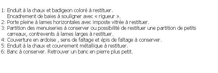 Zone de Texte: 1: Enduit  la chaux et badigeon color  restituer.    Encadrement de baies  souligner avec  rigueur .2: Porte pleine  lames horizontales avec imposte vitre  restituer.3: Partition des menuiseries  conserver ou possibilit de restituer une partition de petits     carreaux, contrevents  lames larges  restituer.4: Couverture en ardoise , sens de fatage et pis de fatage  conserver.5: Enduit  la chaux et couvrement mtallique  restituer.6: Banc  conserver. Retrouver un banc en pierre plus petit.