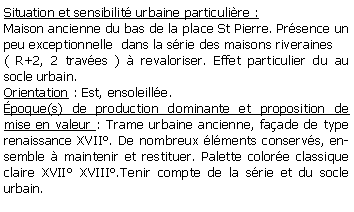 Zone de Texte: Situation et sensibilit urbaine particulire :Maison ancienne du bas de la place St Pierre. Prsence un peu exceptionnelle  dans la srie des maisons riveraines( R+2, 2 traves )  revaloriser. Effet particulier du au socle urbain.Orientation : Est, ensoleille.poque(s) de production dominante et proposition de mise en valeur : Trame urbaine ancienne, faade de type renaissance XVII. De nombreux lments conservs, ensemble  maintenir et restituer. Palette colore classique claire XVII XVIII.Tenir compte de la srie et du socle urbain.