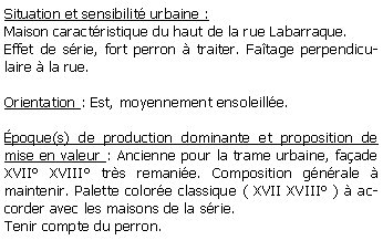Zone de Texte: Situation et sensibilit urbaine :Maison caractristique du haut de la rue Labarraque.Effet de srie, fort perron  traiter. Fatage perpendiculaire  la rue.Orientation : Est, moyennement ensoleille.poque(s) de production dominante et proposition de mise en valeur : Ancienne pour la trame urbaine, faade XVII XVIII trs remanie. Composition gnrale  maintenir. Palette colore classique ( XVII XVIII )  accorder avec les maisons de la srie.Tenir compte du perron.