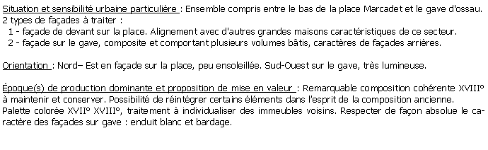 Zone de Texte: Situation et sensibilit urbaine particulire : Ensemble compris entre le bas de la place Marcadet et le gave d'ossau. 2 types de faades  traiter :   1 - faade de devant sur la place. Alignement avec d'autres grandes maisons caractristiques de ce secteur.  2 - faade sur le gave, composite et comportant plusieurs volumes btis, caractres de faades arrires. Orientation : Nord Est en faade sur la place, peu ensoleille. Sud-Ouest sur le gave, trs lumineuse.poque(s) de production dominante et proposition de mise en valeur : Remarquable composition cohrente XVIII  maintenir et conserver. Possibilit de rintgrer certains lments dans lesprit de la composition ancienne.Palette colore XVII XVIII, traitement  individualiser des immeubles voisins. Respecter de faon absolue le caractre des faades sur gave : enduit blanc et bardage.