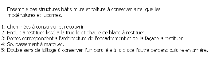Zone de Texte:     Ensemble des structures btis murs et toiture  conserver ainsi que les     modnatures et lucarnes.1: Chemines  conserver et recouvrir.2: Enduit  restituer liss  la truelle et chaul de blanc  restituer.3: Portes correspondent  l'architecture de l'encadrement et de la faade  restituer.4: Soubassement  marquer. 5: Double sens de fatage  conserver l'un parallle  la place l'autre perpendiculaire en arrire.
