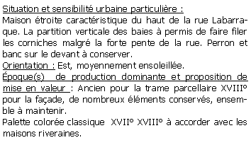 Zone de Texte: Situation et sensibilit urbaine particulire :Maison troite caractristique du haut de la rue Labarraque. La partition verticale des baies  permis de faire filer les corniches malgr la forte pente de la rue. Perron et banc sur le devant  conserver.Orientation : Est, moyennement ensoleille.poque(s)  de production dominante et proposition de mise en valeur : Ancien pour la trame parcellaire XVIII pour la faade, de nombreux lments conservs, ensemble  maintenir.Palette colore classique  XVII XVIII  accorder avec les maisons riveraines.