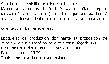 Zone de Texte: Situation et sensibilit urbaine particulire :Maison de type courant ( R+1, 2 traves, fatage perpendiculaire  la rue, venelle ) caractristique des quartiers  tracs mdivaux. Dbut dune srie de la rue Labarraque.Orientation : Est, ensoleille.poque(s) de production dominante et proposition de mise en valeur : Trac parcellaire ancien, faade XVIII De nombreux lments conservs  maintenir.Palette colore XVIII. Tenir compte de la srie des maisons