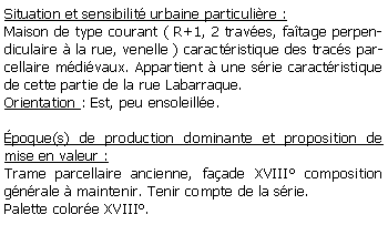 Zone de Texte: Situation et sensibilit urbaine particulire :Maison de type courant ( R+1, 2 traves, fatage perpendiculaire  la rue, venelle ) caractristique des tracs parcellaire mdivaux. Appartient  une srie caractristique de cette partie de la rue Labarraque.Orientation : Est, peu ensoleille.poque(s) de production dominante et proposition de mise en valeur : Trame parcellaire ancienne, faade XVIII composition gnrale  maintenir. Tenir compte de la srie.Palette colore XVIII.