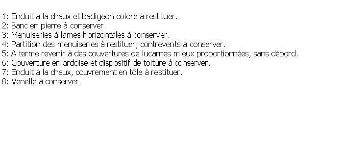 Zone de Texte: 1: Enduit  la chaux et badigeon color  restituer.2: Banc en pierre  conserver.3: Menuiseries  lames horizontales  conserver.4: Partition des menuiseries  restituer, contrevents  conserver.5: A terme revenir  des couvertures de lucarnes mieux proportionnes, sans dbord.6: Couverture en ardoise et dispositif de toiture  conserver.7: Enduit  la chaux, couvrement en tle  restituer.8: Venelle  conserver.