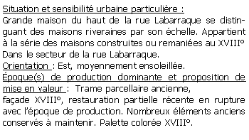 Zone de Texte: Situation et sensibilit urbaine particulire :Grande maison du haut de la rue Labarraque se distinguant des maisons riveraines par son chelle. Appartient  la srie des maisons construites ou remanies au XVIIIDans le secteur de la rue Labarraque.Orientation : Est, moyennement ensoleille.poque(s) de production dominante et proposition de mise en valeur :  Trame parcellaire ancienne, faade XVIII, restauration partielle rcente en rupture avec lpoque de production. Nombreux lments anciens conservs  maintenir. Palette colore XVIII.