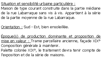Zone de Texte: Situation et sensibilit urbaine particulire :Maison de type courant construite dans la partie mdiane de la rue Labarraque sans vis  vis. Appartient  la srie de la partie moyenne de la rue Labarraque. Orientation : Sud - Est, bien ensoleille.poque(s) de production dominante et proposition de mise en valeur : Trame parcellaire ancienne, faade XIX Composition gnrale  maintenir.Palette colore XIX, le traitement devra tenir compte de lexposition et de la srie de maisons.