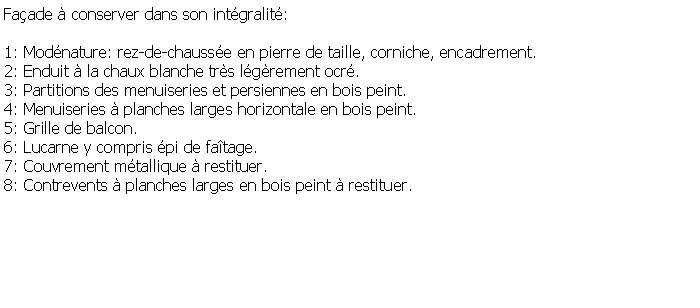 Zone de Texte: Faade  conserver dans son intgralit: 1: Modnature: rez-de-chausse en pierre de taille, corniche, encadrement.2: Enduit  la chaux blanche trs lgrement ocr.3: Partitions des menuiseries et persiennes en bois peint.4: Menuiseries  planches larges horizontale en bois peint.5: Grille de balcon.6: Lucarne y compris pi de fatage.7: Couvrement mtallique  restituer.8: Contrevents  planches larges en bois peint  restituer.