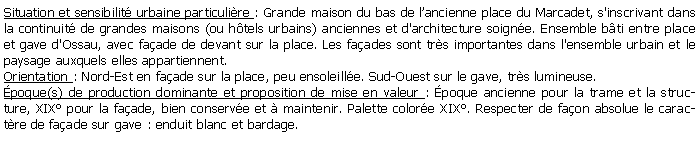 Zone de Texte: Situation et sensibilit urbaine particulire : Grande maison du bas de lancienne place du Marcadet, s'inscrivant dans la continuit de grandes maisons (ou htels urbains) anciennes et d'architecture soigne. Ensemble bti entre place et gave d'Ossau, avec faade de devant sur la place. Les faades sont trs importantes dans l'ensemble urbain et le paysage auxquels elles appartiennent.Orientation : Nord-Est en faade sur la place, peu ensoleille. Sud-Ouest sur le gave, trs lumineuse.poque(s) de production dominante et proposition de mise en valeur : poque ancienne pour la trame et la structure, XIX pour la faade, bien conserve et  maintenir. Palette colore XIX. Respecter de faon absolue le caractre de faade sur gave : enduit blanc et bardage.