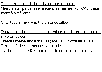 Zone de Texte: Situation et sensibilit urbaine particulire :Maison sur parcellaire ancien, remanie au XX, traitement  amliorer.Orientation : Sud - Est, bien ensoleille.poque(s) de production dominante et proposition de mise en valeur :Trame urbaine ancienne , faade XIX modifie au XX.Possibilit de recomposer la faade.Palette colore XIX tenir compte de lensoleillement. 