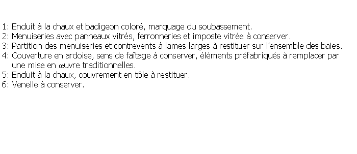 Zone de Texte: 1: Enduit  la chaux et badigeon color, marquage du soubassement.2: Menuiseries avec panneaux vitrs, ferronneries et imposte vitre  conserver.3: Partition des menuiseries et contrevents  lames larges  restituer sur lensemble des baies.4: Couverture en ardoise, sens de fatage  conserver, lments prfabriqus  remplacer par    une mise en uvre traditionnelles. 5: Enduit  la chaux, couvrement en tle  restituer.6: Venelle  conserver.