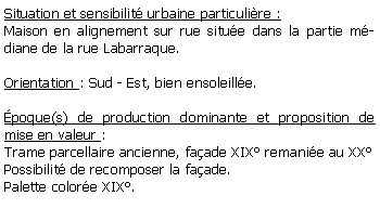 Zone de Texte: Situation et sensibilit urbaine particulire :Maison en alignement sur rue situe dans la partie mdiane de la rue Labarraque.Orientation : Sud - Est, bien ensoleille.poque(s) de production dominante et proposition de mise en valeur : Trame parcellaire ancienne, faade XIX remanie au XXPossibilit de recomposer la faade.Palette colore XIX.