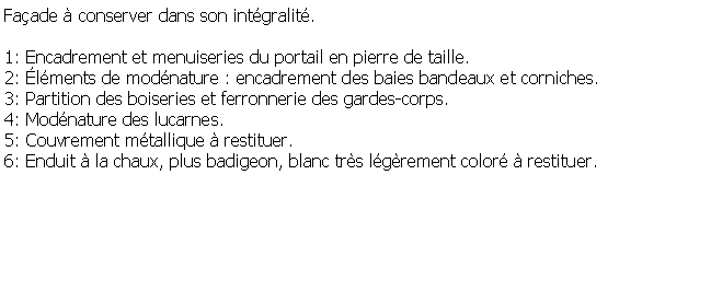 Zone de Texte: Faade  conserver dans son intgralit.1: Encadrement et menuiseries du portail en pierre de taille.2: lments de modnature : encadrement des baies bandeaux et corniches.3: Partition des boiseries et ferronnerie des gardes-corps.4: Modnature des lucarnes.5: Couvrement mtallique  restituer.6: Enduit  la chaux, plus badigeon, blanc trs lgrement color  restituer.
