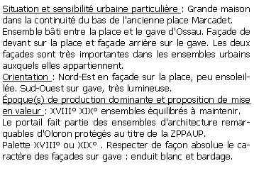 Zone de Texte: Situation et sensibilit urbaine particulire : Grande maison dans la continuit du bas de l'ancienne place Marcadet.Ensemble bti entre la place et le gave d'Ossau. Faade de devant sur la place et faade arrire sur le gave. Les deux faades sont trs importantes dans les ensembles urbains auxquels elles appartiennent.Orientation : Nord-Est en faade sur la place, peu ensoleille. Sud-Ouest sur gave, trs lumineuse.poque(s) de production dominante et proposition de mise en valeur : XVIII XIX ensembles quilibrs  maintenir.Le portail fait partie des ensembles d'architecture remarquables d'Oloron protgs au titre de la ZPPAUP.Palette XVIII ou XIX . Respecter de faon absolue le caractre des faades sur gave : enduit blanc et bardage.