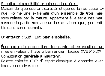 Zone de Texte: Situation et sensibilit urbaine particulire :Maison de type courant caractristique de la rue Labarraque. Forme une extrmit dun ensemble de trois maisons relies par la toiture. Appartient  la srie des maisons de la partie mdiane de la rue Labarraque, perceptible dans son ensemble.Orientation : Sud - Est, bien ensoleille.poque(s) de production dominante et proposition de mise en valeur : Trac urbain ancien, faade XVIII XIXComposition gnrale  maintenir.Palette colore XIX d esprit classique  accorder avec les maisons riveraines.