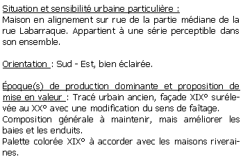 Zone de Texte: Situation et sensibilit urbaine particulire :Maison en alignement sur rue de la partie mdiane de la rue Labarraque. Appartient  une srie perceptible dans son ensemble.Orientation : Sud - Est, bien claire.poque(s) de production dominante et proposition de mise en valeur : Trac urbain ancien, faade XIX surleve au XX avec une modification du sens de fatage.Composition gnrale  maintenir, mais amliorer les baies et les enduits.Palette colore XIX  accorder avec les maisons riveraines.