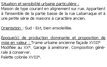 Zone de Texte: Situation et sensibilit urbaine particulire :Maison de type courant en alignement sur rue. Appartient lensemble de la partie basse de la rue Labarraque et  une petite srie de maisons  caractre ancien.Orientation : Sud - Est, bien ensoleille.poque(s) de production dominante et proposition de mise en valeur : Trame urbaine ancienne faade XVIIIModifie au XX. Garage  amliorer. Composition gnrale  conserver.Palette colore XVIII.